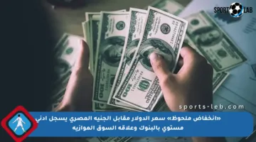 «انخفاض ملحوظ» سعر الدولار مقابل الجنيه المصري يسجل أدنى مستوى بالبنوك وعلاقة السوق الموازية